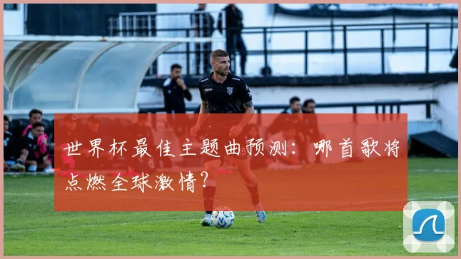 世界杯最佳主题曲预测：哪首歌将点燃全球激情？
