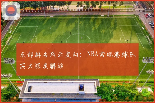 东部排名风云变幻：NBA常规赛球队实力深度解读