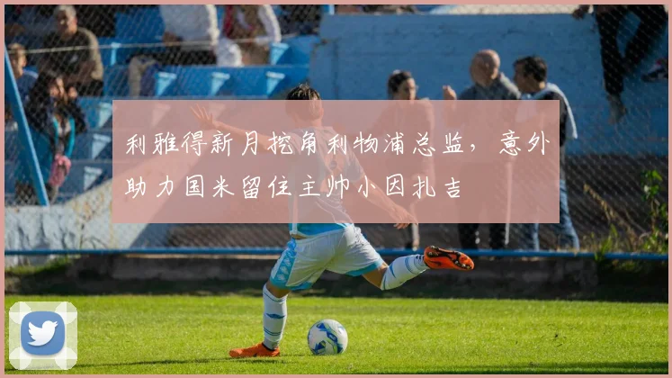 利雅得新月挖角利物浦总监，意外助力国米留住主帅小因扎吉