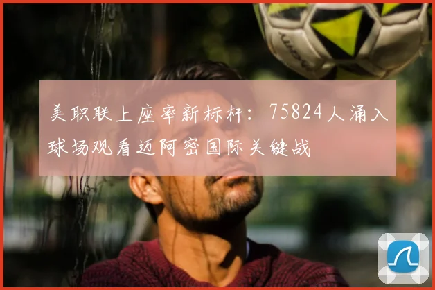 美职联上座率新标杆：75824人涌入球场观看迈阿密国际关键战