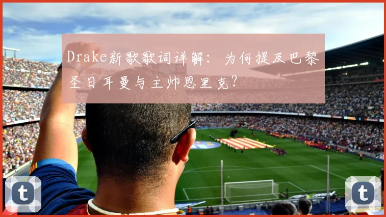 Drake新歌歌词详解：为何提及巴黎圣日耳曼与主帅恩里克？