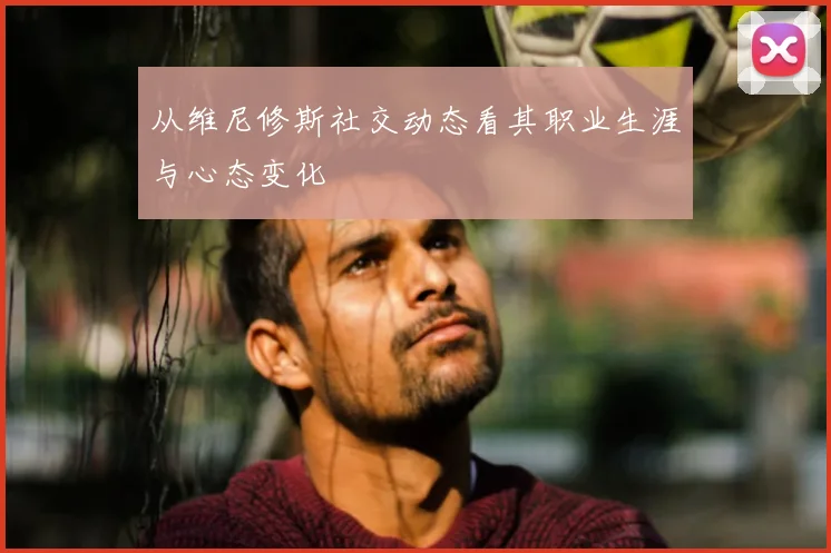 从维尼修斯社交动态看其职业生涯与心态变化