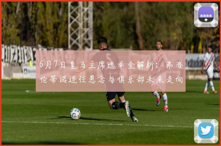 6月7日皇马主席选举全解析：弗洛伦蒂诺连任悬念与俱乐部未来走向