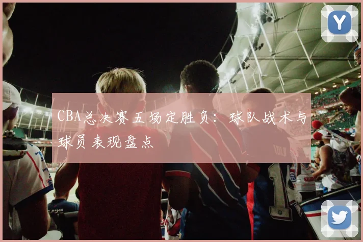 CBA总决赛五场定胜负：球队战术与球员表现盘点