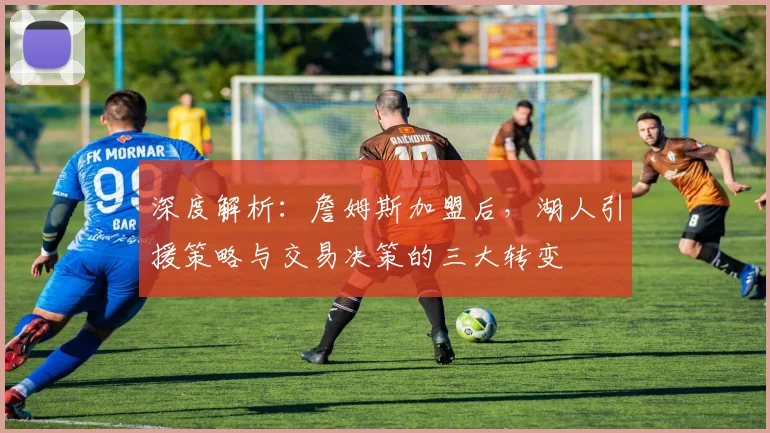 深度解析：詹姆斯加盟后，湖人引援策略与交易决策的三大转变