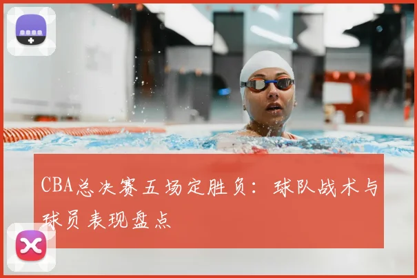 CBA总决赛五场定胜负：球队战术与球员表现盘点