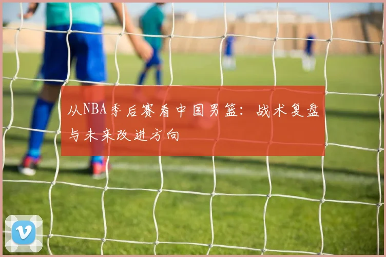 从NBA季后赛看中国男篮：战术复盘与未来改进方向