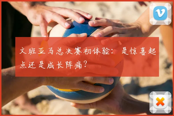 文班亚马总决赛初体验：是惊喜起点还是成长阵痛？